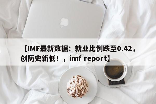 【IMF最新数据:就业比例跌至0.42,创历史新低!,imf report】