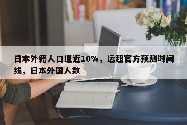 日本外籍人口逼近10%,远超官方预测时间线,日本外国人数