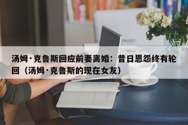 汤姆·克鲁斯回应前妻离婚:昔日恩怨终有轮回(汤姆·克鲁斯的现在女友)