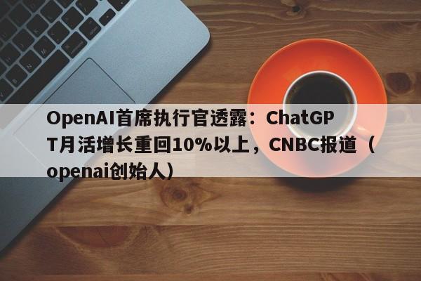 OpenAI首席执行官透露:ChatGPT月活增长重回10%以上,CNBC报道(openai创始人)