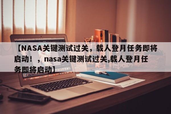 【NASA关键测试过关,载人登月任务即将启动!,nasa关键测试过关,载人登月任务即将启动】
