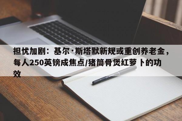 担忧加剧:基尔·斯塔默新规或重创养老金,每人250英镑成焦点/猪筒骨煲红萝卜的功效