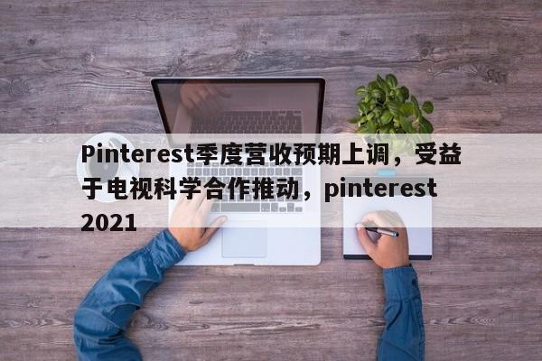 Pinterest季度营收预期上调,受益于电视科学合作推动,pinterest 2021