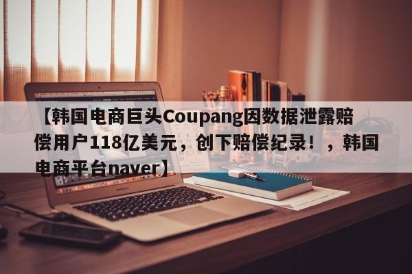 【韩国电商巨头Coupang因数据泄露赔偿用户118亿美元,创下赔偿纪录!,韩国电商平台naver】