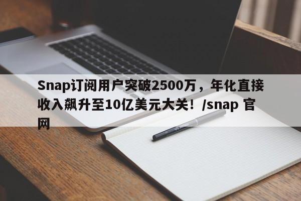 Snap订阅用户突破2500万,年化直接收入飙升至10亿美元大关!/snap 官网