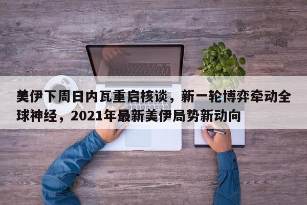 美伊下周日内瓦重启核谈,新一轮博弈牵动全球神经,2021年最新美伊局势新动向