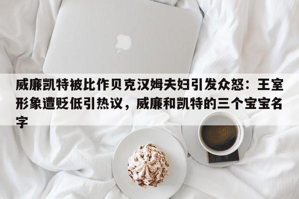 威廉凯特被比作贝克汉姆夫妇引发众怒:王室形象遭贬低引热议,威廉和凯特的三个宝宝名字
