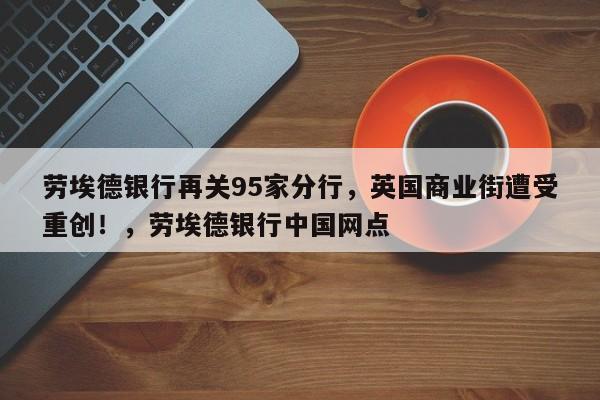 劳埃德银行再关95家分行,英国商业街遭受重创!,劳埃德银行中国网点