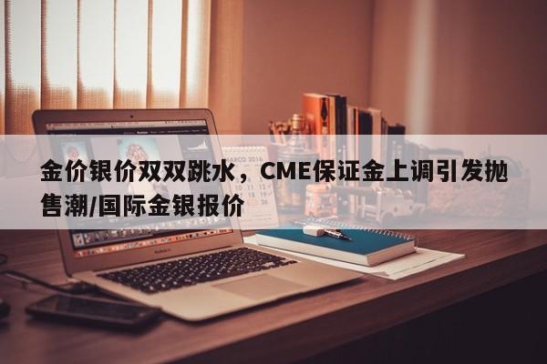 金价银价双双跳水,CME保证金上调引发抛售潮/国际金银报价