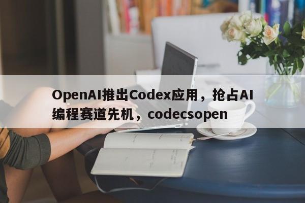 OpenAI推出Codex应用,抢占AI编程赛道先机,codecsopen
