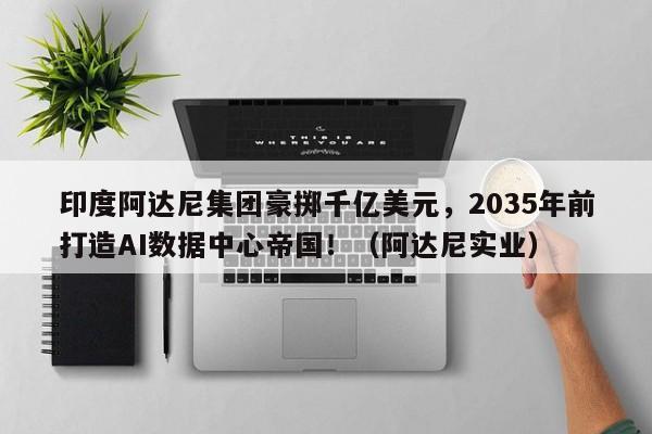 印度阿达尼集团豪掷千亿美元,2035年前打造AI数据中心帝国!(阿达尼实业)