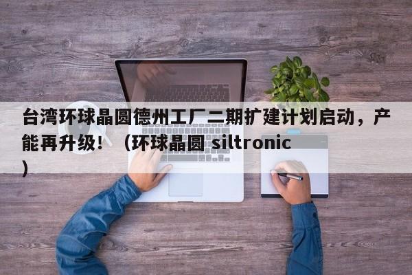 台湾环球晶圆德州工厂二期扩建计划启动,产能再升级!(环球晶圆 siltronic)