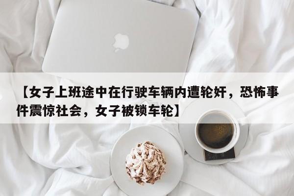 【女子上班途中在行驶车辆内遭轮奸,恐怖事件震惊社会,女子被锁车轮】