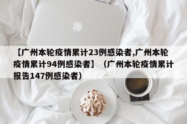【广州本轮疫情累计23例感染者,广州本轮疫情累计94例感染者】(广州本轮疫情累计报告147例感染者)