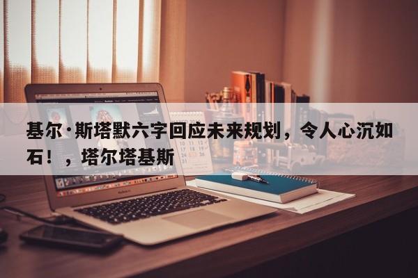 基尔·斯塔默六字回应未来规划,令人心沉如石!,塔尔塔基斯