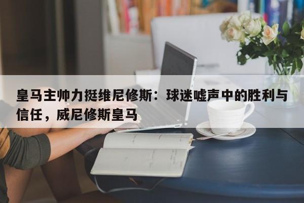 皇马主帅力挺维尼修斯:球迷嘘声中的胜利与信任,威尼修斯皇马