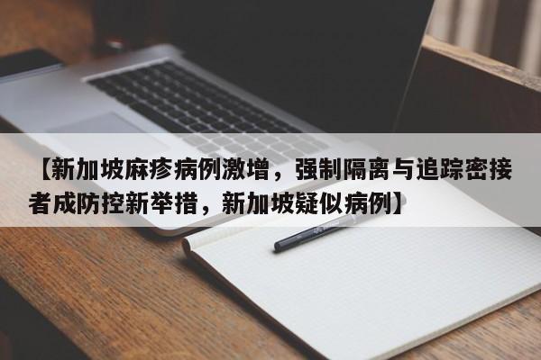 【新加坡麻疹病例激增,强制隔离与追踪密接者成防控新举措,新加坡疑似病例】