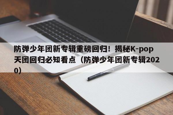 防弹少年团新专辑重磅回归!揭秘K-pop天团回归必知看点(防弹少年团新专辑2020)