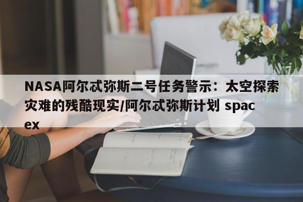 NASA阿尔忒弥斯二号任务警示:太空探索灾难的残酷现实/阿尔忒弥斯计划 spacex