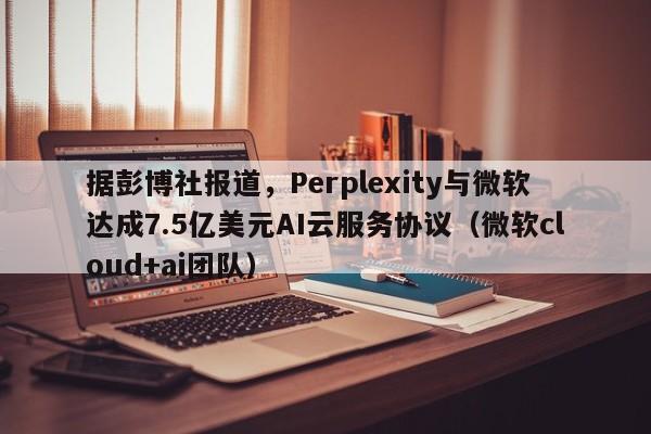 据彭博社报道,Perplexity与微软达成7.5亿美元AI云服务协议(微软cloud+ai团队)