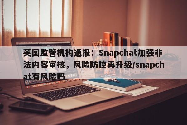 英国监管机构通报:Snapchat加强非法内容审核,风险防控再升级/snapchat有风险吗