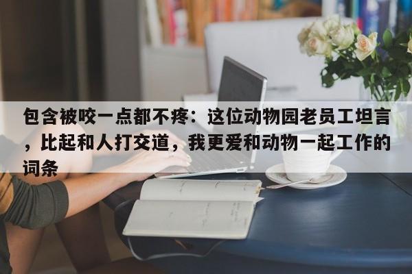 包含被咬一点都不疼:这位动物园老员工坦言,比起和人打交道,我更爱和动物一起工作的词条