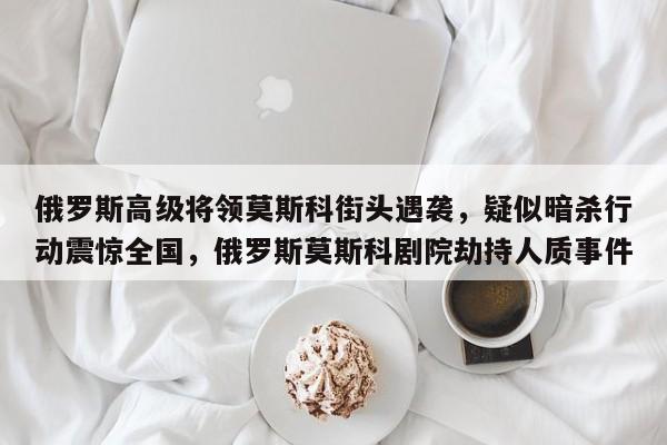 俄罗斯高级将领莫斯科街头遇袭,疑似暗杀行动震惊全国,俄罗斯莫斯科剧院劫持人质事件