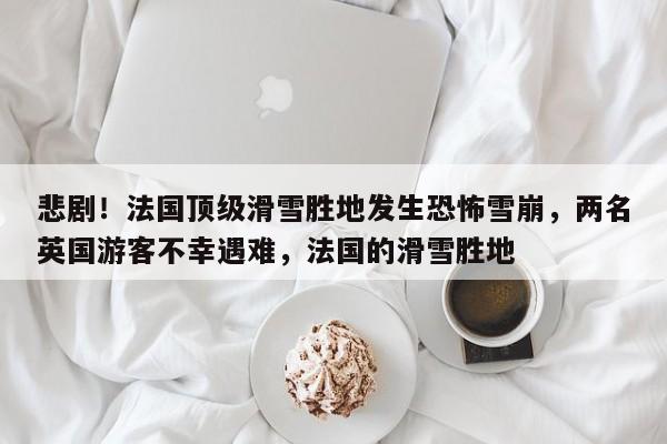 悲剧!法国顶级滑雪胜地发生恐怖雪崩,两名英国游客不幸遇难,法国的滑雪胜地