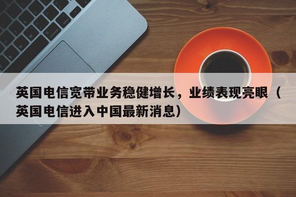 英国电信宽带业务稳健增长,业绩表现亮眼(英国电信进入中国最新消息)