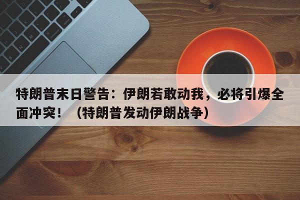 特朗普末日警告:伊朗若敢动我,必将引爆全面冲突!(特朗普发动伊朗战争)