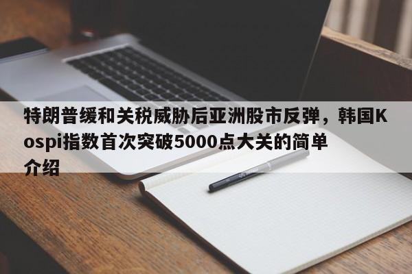 特朗普缓和关税威胁后亚洲股市反弹,韩国Kospi指数首次突破5000点大关的简单介绍