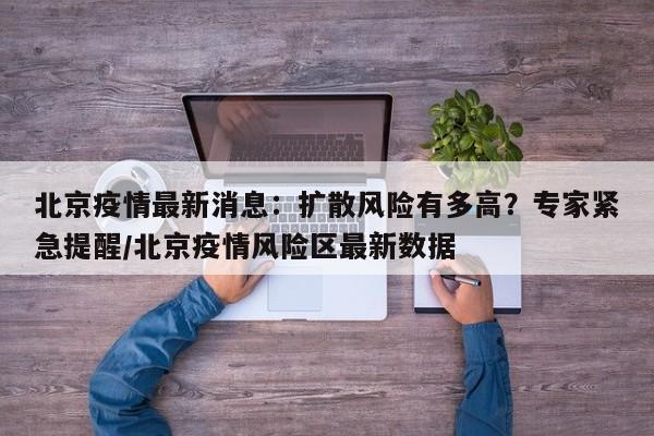 北京疫情最新消息:扩散风险有多高?专家紧急提醒/北京疫情风险区最新数据
