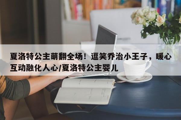 夏洛特公主萌翻全场!逗笑乔治小王子,暖心互动融化人心/夏洛特公主婴儿