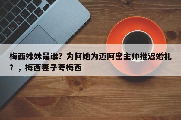 梅西妹妹是谁?为何她为迈阿密主帅推迟婚礼?,梅西妻子夸梅西