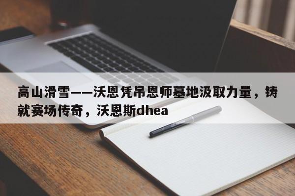 高山滑雪——沃恩凭吊恩师墓地汲取力量,铸就赛场传奇,沃恩斯dhea