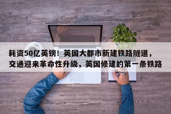 耗资50亿英镑!英国大都市新建铁路隧道,交通迎来革命性升级,英国修建的第一条铁路
