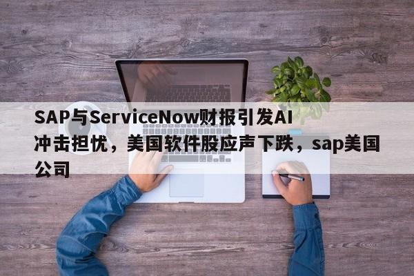 SAP与ServiceNow财报引发AI冲击担忧,美国软件股应声下跌,sap美国公司