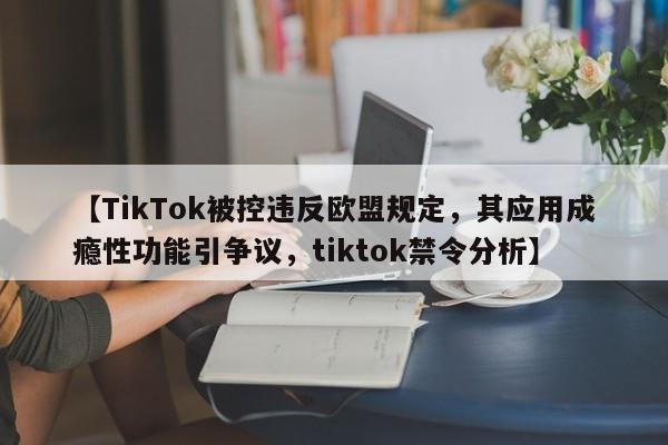 【TikTok被控违反欧盟规定,其应用成瘾性功能引争议,tiktok禁令分析】