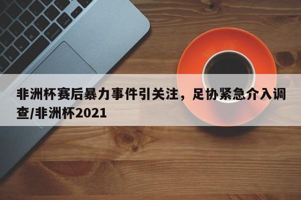 非洲杯赛后暴力事件引关注,足协紧急介入调查/非洲杯2021