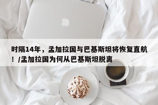 时隔14年,孟加拉国与巴基斯坦将恢复直航!/孟加拉国为何从巴基斯坦脱离