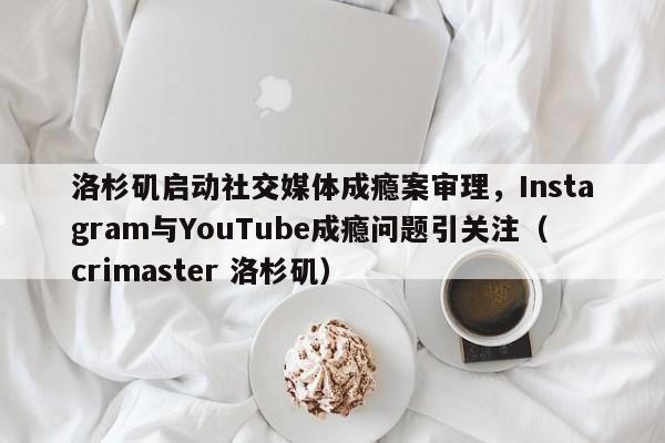 洛杉矶启动社交媒体成瘾案审理,Instagram与YouTube成瘾问题引关注(crimaster 洛杉矶)