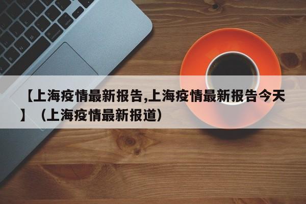【上海疫情最新报告,上海疫情最新报告今天】(上海疫情最新报道)