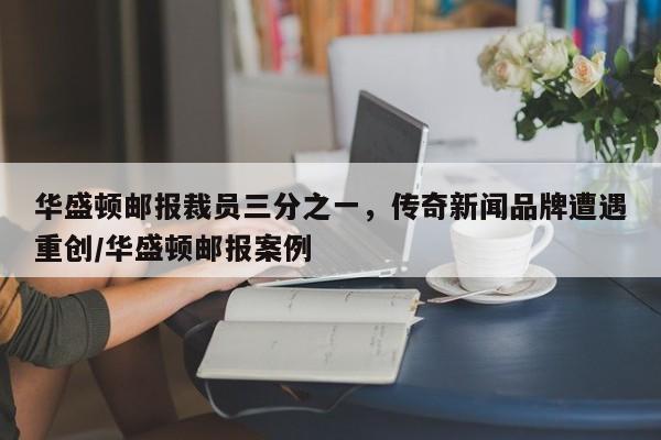 华盛顿邮报裁员三分之一,传奇新闻品牌遭遇重创/华盛顿邮报案例