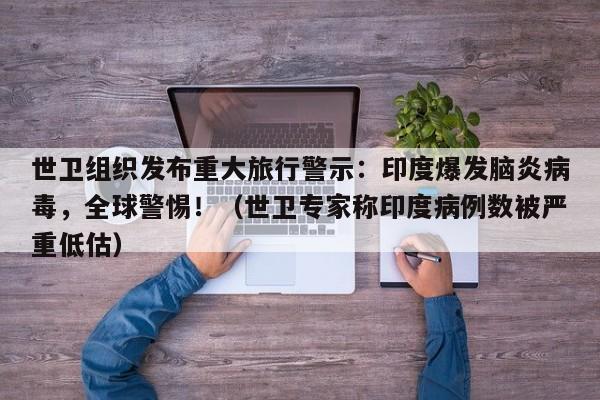 世卫组织发布重大旅行警示:印度爆发脑炎病毒,全球警惕!(世卫专家称印度病例数被严重低估)