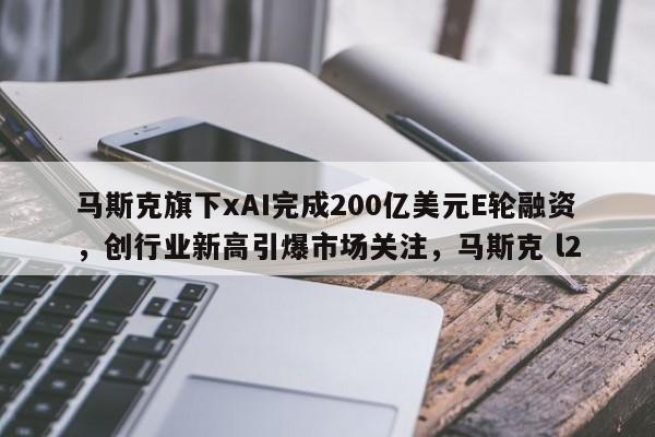 马斯克旗下xAI完成200亿美元E轮融资,创行业新高引爆市场关注,马斯克 l2