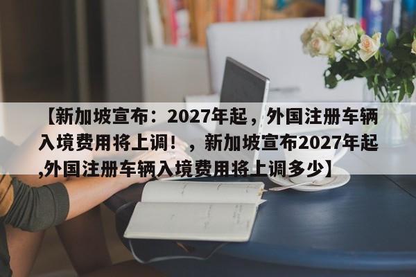 【新加坡宣布:2027年起,外国注册车辆入境费用将上调!,新加坡宣布2027年起,外国注册车辆入境费用将上调多少】