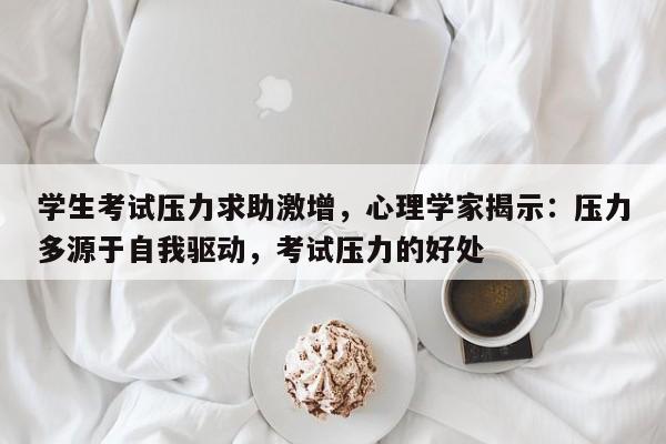学生考试压力求助激增,心理学家揭示:压力多源于自我驱动,考试压力的好处