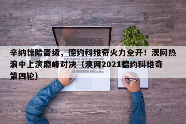辛纳惊险晋级,德约科维奇火力全开!澳网热浪中上演巅峰对决(澳网2021德约科维奇第四轮)