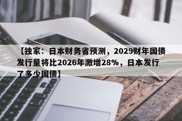 【独家:日本财务省预测,2029财年国债发行量将比2026年激增28%,日本发行了多少国债】