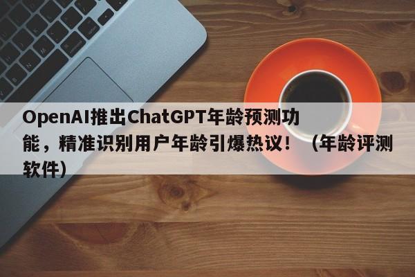 OpenAI推出ChatGPT年龄预测功能,精准识别用户年龄引爆热议!(年龄评测软件)